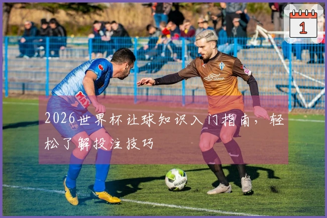 2026世界杯让球知识入门指南，轻松了解投注技巧